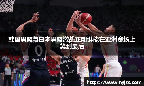 韩国男篮与日本男篮激战正酣谁能在亚洲赛场上笑到最后