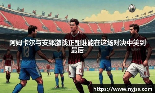 阿姆卡尔与安郅激战正酣谁能在这场对决中笑到最后